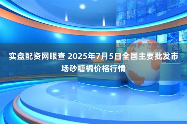 实盘配资网眼查 2025年7月5日全国主要批发市场砂糖橘价格行情