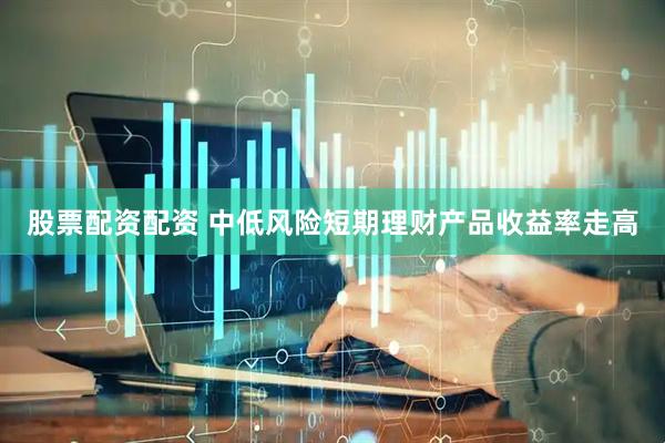 股票配资配资 中低风险短期理财产品收益率走高