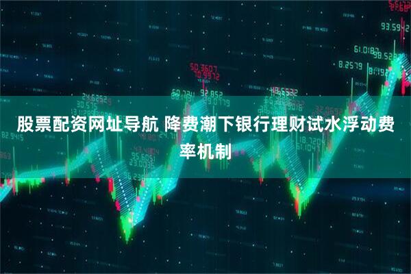 股票配资网址导航 降费潮下银行理财试水浮动费率机制