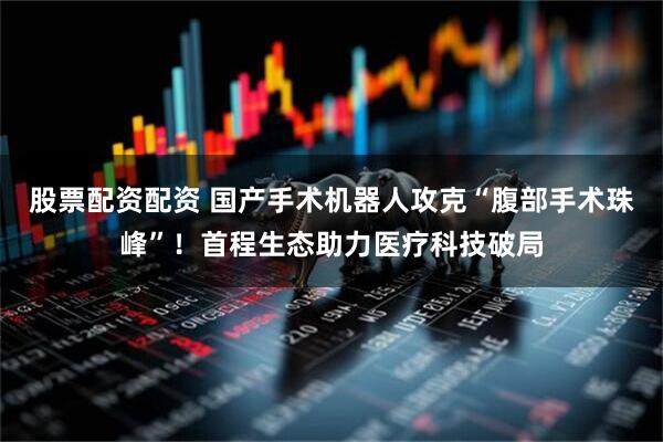股票配资配资 国产手术机器人攻克“腹部手术珠峰”！首程生态助力医疗科技破局