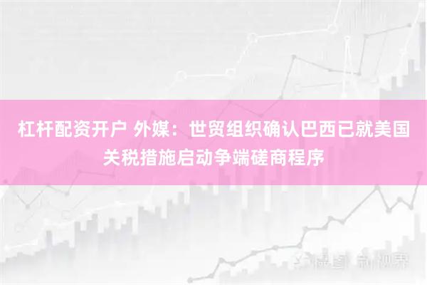 杠杆配资开户 外媒：世贸组织确认巴西已就美国关税措施启动争端磋商程序