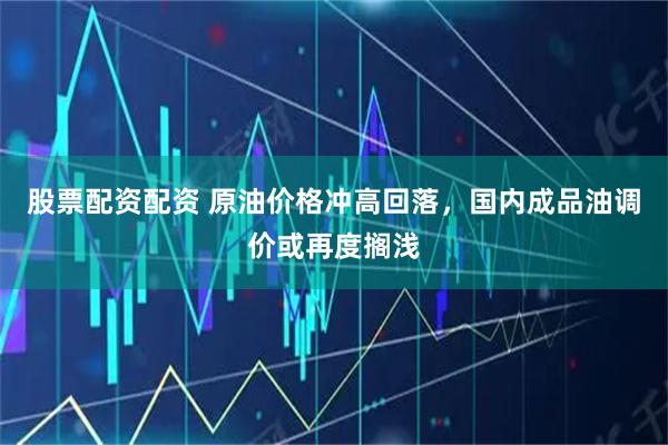 股票配资配资 原油价格冲高回落，国内成品油调价或再度搁浅