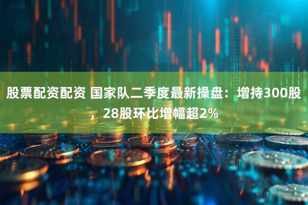 股票配资配资 国家队二季度最新操盘：增持300股，28股环比增幅超2%