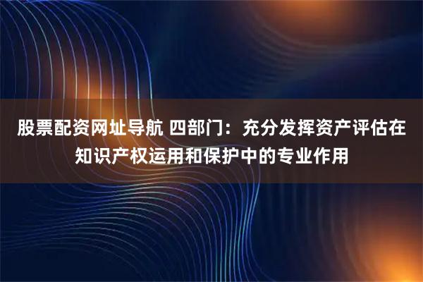 股票配资网址导航 四部门：充分发挥资产评估在知识产权运用和保护中的专业作用
