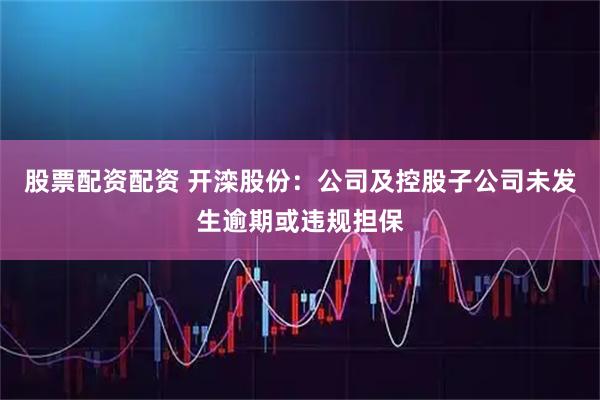 股票配资配资 开滦股份：公司及控股子公司未发生逾期或违规担保