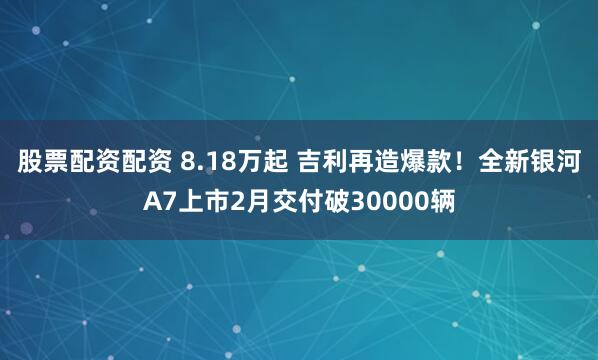 股票配资配资 8.18万起 吉利再造爆款！全新银河A7上市2月交付破30000辆
