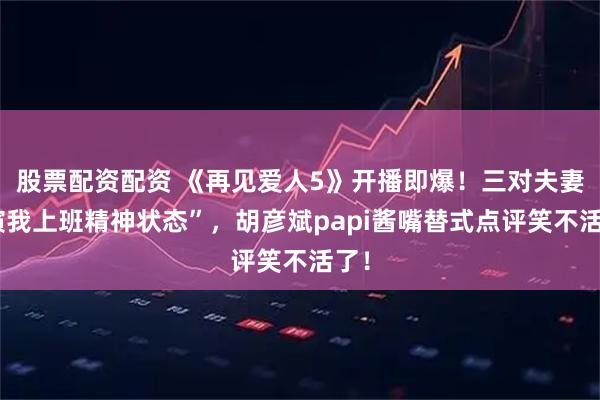 股票配资配资 《再见爱人5》开播即爆！三对夫妻“演我上班精神状态”，胡彦斌papi酱嘴替式点评笑不活了！