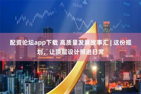 配资论坛app下载 高质量发展故事汇 | 这份规划，让顶层设计照进日常