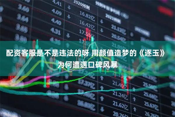 配资客服是不是违法的呀 用颜值造梦的《逐玉》 为何遭遇口碑风暴