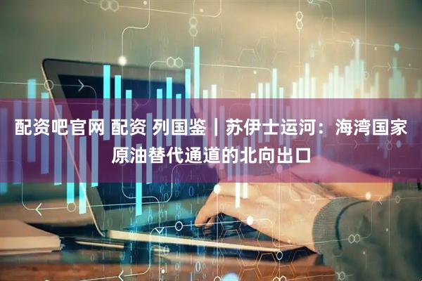 配资吧官网 配资 列国鉴｜苏伊士运河：海湾国家原油替代通道的北向出口