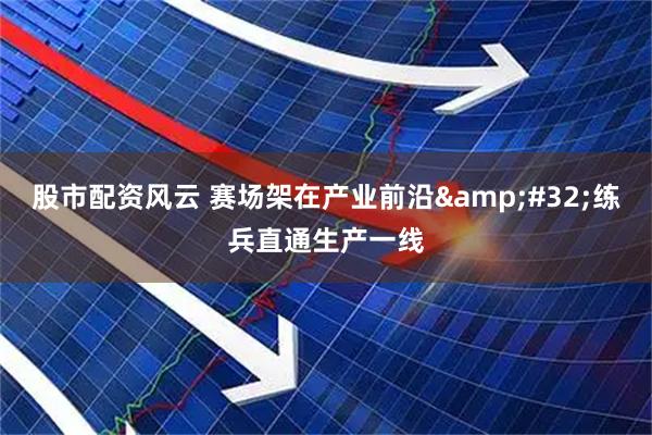 股市配资风云 赛场架在产业前沿 练兵直通生产一线