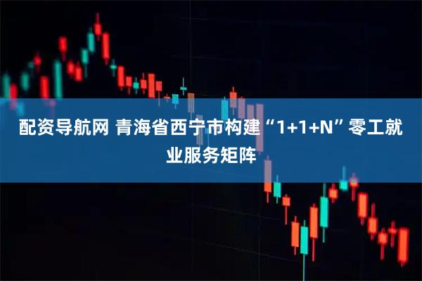 配资导航网 青海省西宁市构建“1+1+N”零工就业服务矩阵