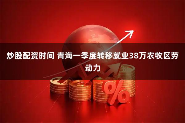 炒股配资时间 青海一季度转移就业38万农牧区劳动力