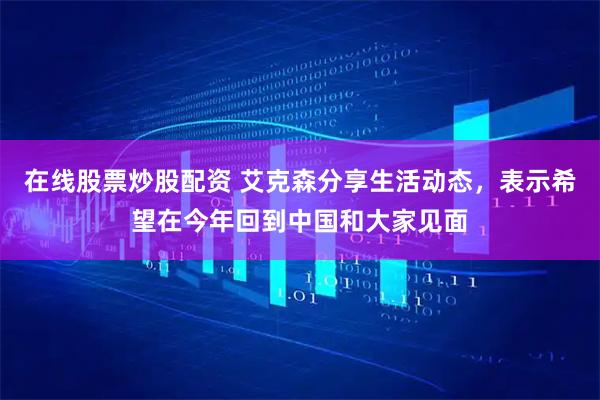在线股票炒股配资 艾克森分享生活动态，表示希望在今年回到中国和大家见面