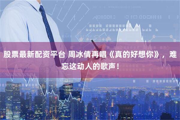 股票最新配资平台 周冰倩再唱《真的好想你》，难忘这动人的歌声！