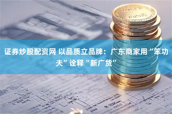 证券炒股配资网 以品质立品牌：广东商家用“笨功夫”诠释“新广货”