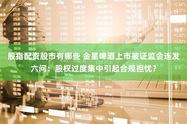 股指配资股市有哪些 金星啤酒上市被证监会连发六问：股权过度集中引起合规担忧？