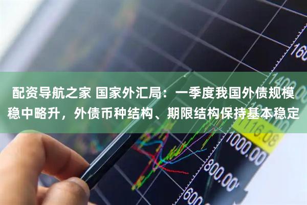 配资导航之家 国家外汇局：一季度我国外债规模稳中略升，外债币种结构、期限结构保持基本稳定